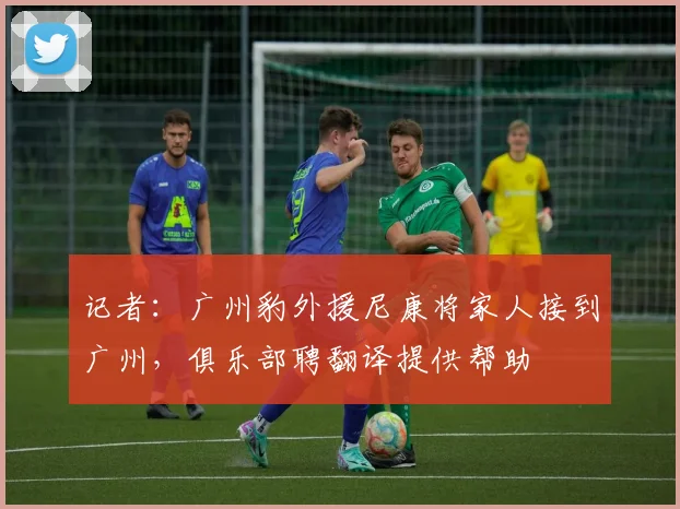 记者：广州豹外援尼康将家人接到广州，俱乐部聘翻译提供帮助